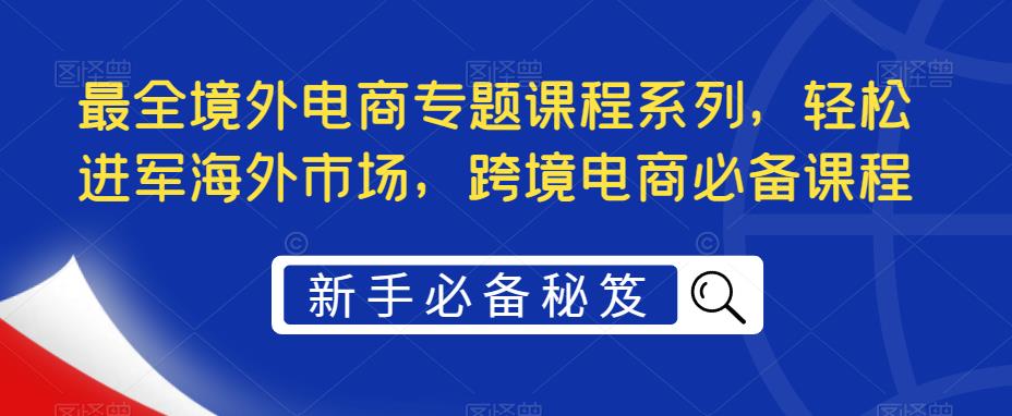 【副业项目5476期】最全境外电商专题课程系列,轻松进军海外市场,跨境电商必备课程-先机网创