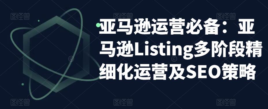 【副业项目5572期】亚马逊2023运营实操:亚马逊Listing多阶段/精细化运营及SEO策略-先机网创