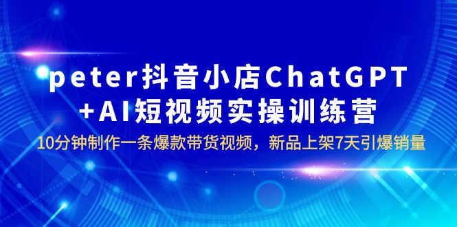【副业项目6296期】peter抖音小店ChatGPT+AI短视频实训 10分钟做一条爆款带货视频 7天引爆销量-先机网创