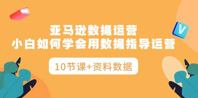 亚马逊数据运营,小白如何学会用数据指导运营(10节课+资料数据)-先机网创
