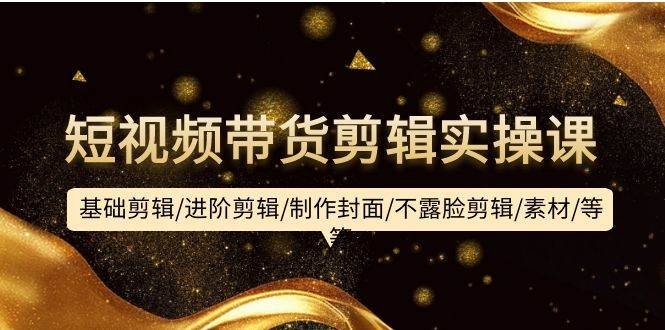 短视频带货剪辑实操课:基础剪辑/进阶剪辑/制作封面/不露脸剪辑/素材/等等-先机网创