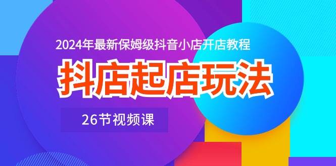 抖店起店玩法,2024年最新保姆级抖音小店开店教程(26节视频课)-先机网创