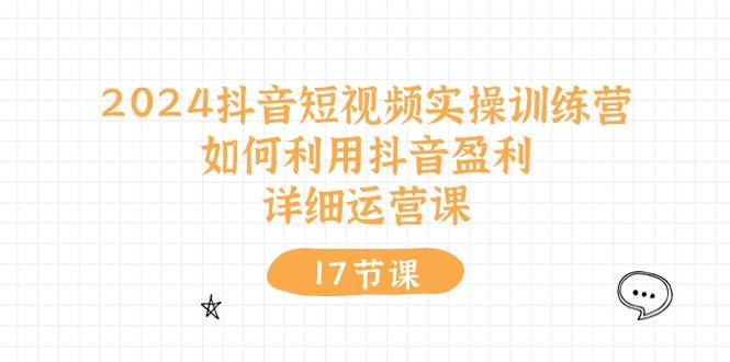 2024抖音短视频实操训练营:如何利用抖音盈利,详细运营课(17节视频课)-先机网创