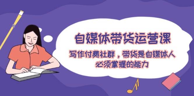 自媒体带货运营课:写作付费社群,带货是自媒体人必须掌握的能力-先机网创