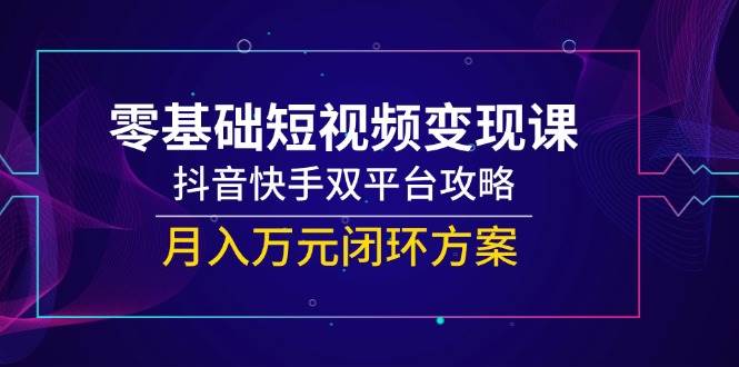 零基础短视频变现课,抖音快手双平台攻略,月入万元闭环方案-先机网创