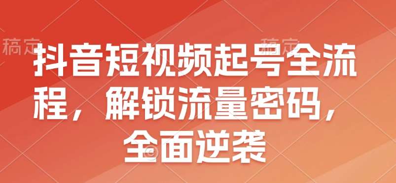 抖音短视频起号全流程,解锁流量密码,全面逆袭-先机网创