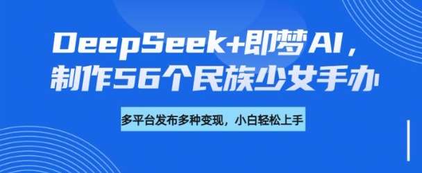 DeepSeek+即梦AI,制作56个民族少女手办,附详细教程+变现方向-先机网创