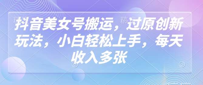 抖音美女号搬运,过原创新玩法,小白轻松上手,每天收入多张-先机网创